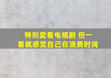 特别爱看电视剧 但一看就感觉自己在浪费时间